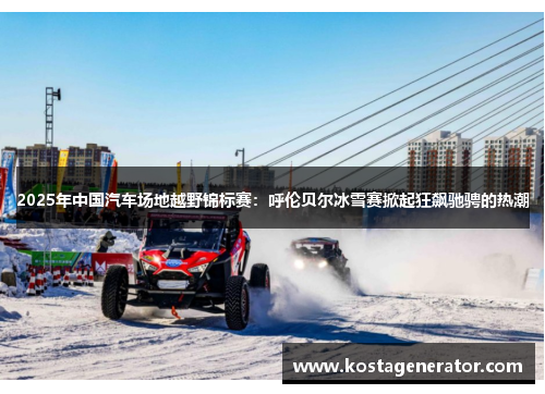 2025年中国汽车场地越野锦标赛：呼伦贝尔冰雪赛掀起狂飙驰骋的热潮